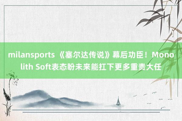 milansports 《塞尔达传说》幕后功臣！Monolith Soft表态盼未来能扛下更多重责大任