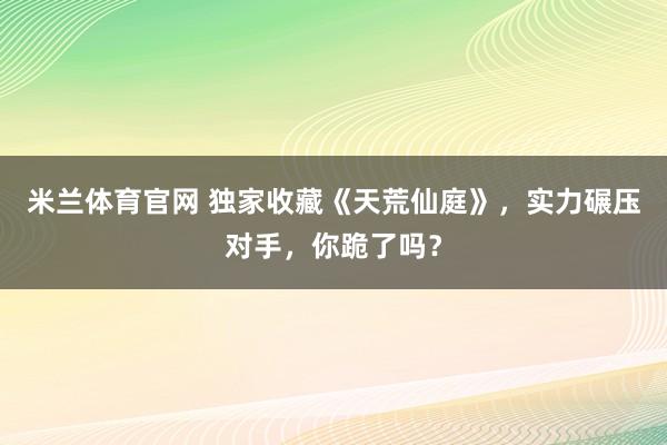 米兰体育官网 独家收藏《天荒仙庭》，实力碾压对手，你跪了吗？