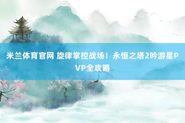 米兰体育官网 旋律掌控战场！永恒之塔2吟游星PVP全攻略