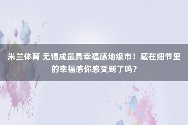 米兰体育 无锡成最具幸福感地级市！藏在细节里的幸福感你感受到了吗？