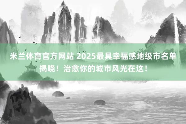 米兰体育官方网站 2025最具幸福感地级市名单揭晓！治愈你的城市风光在这！
