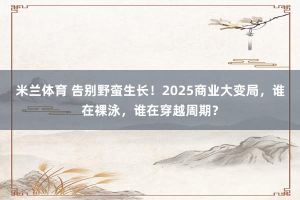 米兰体育 告别野蛮生长！2025商业大变局，谁在裸泳，谁在穿越周期？