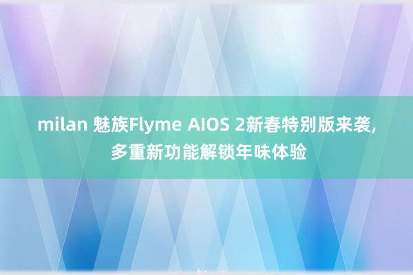 milan 魅族Flyme AIOS 2新春特别版来袭， 多重新功能解锁年味体验