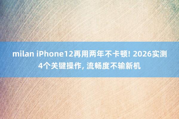 milan iPhone12再用两年不卡顿! 2026实测4个关键操作， 流畅度不输新机