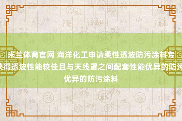米兰体育官网 海洋化工申请柔性透波防污涂料专利， 获得透波性能较佳且与天线罩之间配套性能优异的防污涂料