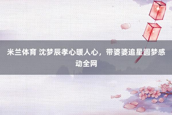 米兰体育 沈梦辰孝心暖人心，带婆婆追星圆梦感动全网