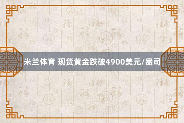 米兰体育 现货黄金跌破4900美元/盎司