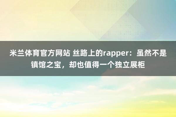 米兰体育官方网站 丝路上的rapper：虽然不是镇馆之宝，却也值得一个独立展柜