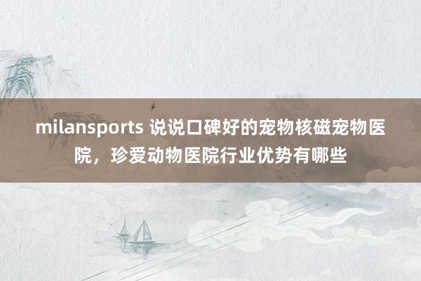 milansports 说说口碑好的宠物核磁宠物医院，珍爱动物医院行业优势有哪些