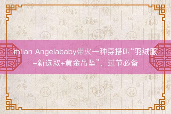 milan Angelababy带火一种穿搭叫“羽绒服+新选取+黄金吊坠”,过节必备
