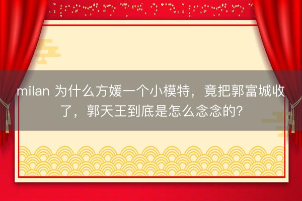 milan 为什么方媛一个小模特，竟把郭富城收了，郭天王到底是怎么念念的？