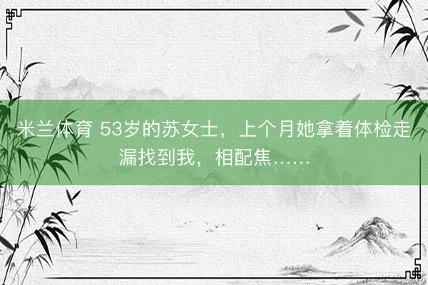 米兰体育 53岁的苏女士，上个月她拿着体检走漏找到我，相配焦……