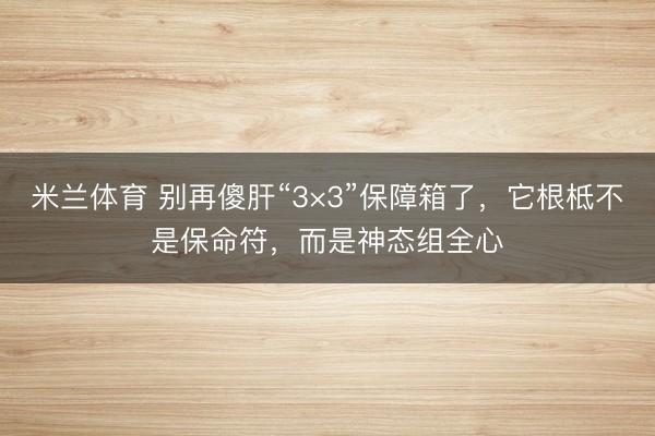 米兰体育 别再傻肝“3×3”保障箱了，它根柢不是保命符，而是神态组全心