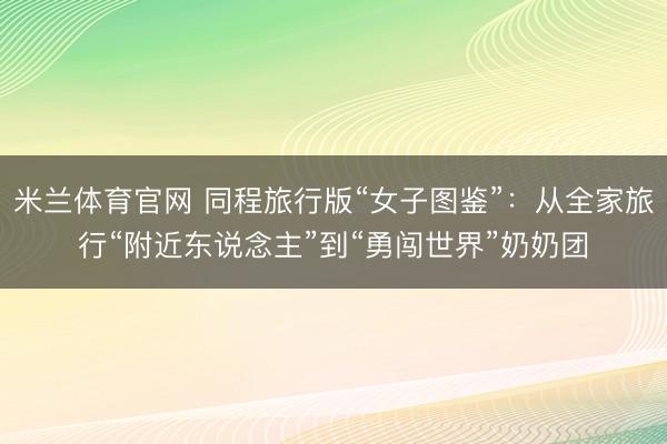 米兰体育官网 同程旅行版“女子图鉴”：从全家旅行“附近东说念主”到“勇闯世界”奶奶团