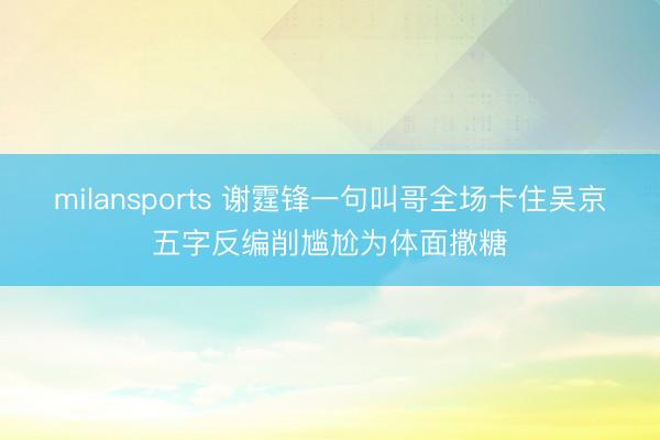 milansports 谢霆锋一句叫哥全场卡住吴京五字反编削尴尬为体面撒糖